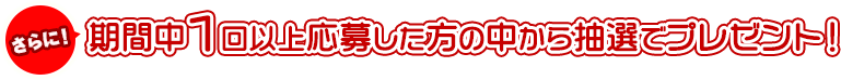 さらに！期間中1回以上応募した方の中から抽選でプレゼント！
