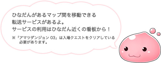 ひなだんがあるマップ間を移動できる 転送サービスがあるよ。 サービスの利用はひなだん近くの看板から！ ※「アマツダンジョン 03」は入場クエストをクリアしている必要があります。