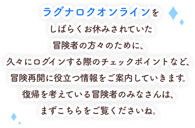ラグナロクオンラインをしばらくお休みされていた冒険者の方々のために、久々にログインする際のチェックポイントなど、冒険再開に役立つ情報をご案内していきます。復帰を考えている冒険者のみなさんは、まずこちらをご覧くださいね。