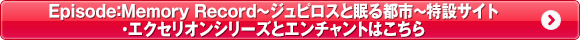 Episode:Memory Record　～ジュピロスと眠る都市～特設サイト・エクセリオンシリーズとエンチャントはこちら