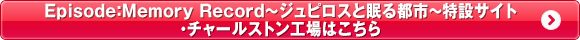 Episode:Memory Record ～ジュピロスと眠る都市～特設サイト・チャールストン工場はこちら