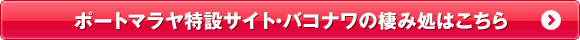 ポートマラヤ特設サイト・バコナワの棲み処はこちら