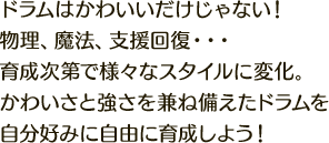 ドラムはかわいいだけじゃない！物理、魔法、支援回復…育成次第で様々なスタイルに変化。かわいさと強さを兼ね備えたドラムを自分好みに自由に育成しよう！