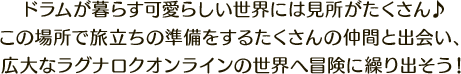 ドラムが暮らす可愛らしい世界には見所がたくさん♪この場所で旅立ちの準備をするたくさんの仲間と出会い、広大なラグナロクオンラインの世界へ冒険に繰り出そう！
