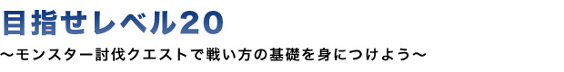 目指せレベル20 モンスター討伐クエストで戦い方の基礎を身につけよう。