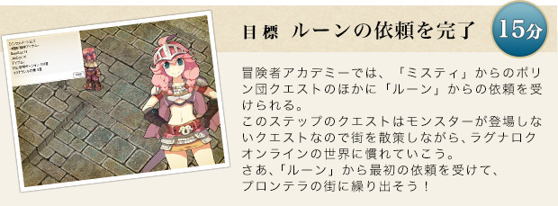冒険者アカデミーでは、「ミスティ」からのポリン団クエストのほかにルーンからの依頼を受けられる。このステップのクエストはモンスターが登場しないクエストなので街を散策しながら、ラグナロクオンラインの世界に慣れていこう。さあ、ルーンからの最初の依頼を受けて、プロンテラの街に繰り出そう！