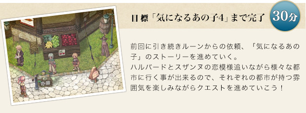前回に引き続きルーンからの依頼、「気になるあの子」のストーリーを進めていく。「ハルバード」と「スザンヌ」の恋模様を追いながら様々な都市に行けるので、それぞれの都市が持つ雰囲気を楽しみながらクエストを受けていこう！