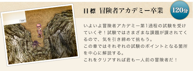 いよいよ冒険者アカデミー第1過程の試験を受けていくぞ！試験ではさまざまな課題が課されてくるので、気を引き締めて挑もう。この章ではそれぞれの試験のポイントとなる箇所を中心に解説する。これをクリアすれば君も一人前の冒険者だ！