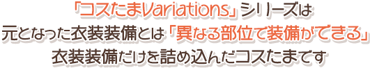「コスたまVariations」シリーズは 元となった衣装装備とは「異なる部位で装備ができる」 衣装装備だけを詰め込んだコスたまです