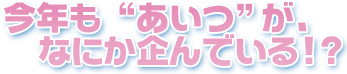 今年も“あいつ”が、なにか企んでいる!?