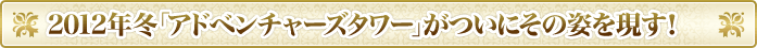 2012年冬「アドベンチャーズタワー」がついにその姿を現す！