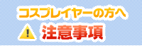 コスプレイヤーの方へ 注意事項