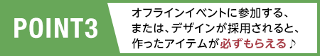 POINT3/オフラインイベントに参加する、または、デザインが採用されると、作ったアイテムが必ずもらえる♪
