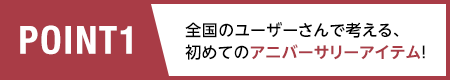 POINT1/全国のユーザーさんで考える、初めてのアニバーサリーアイテム！