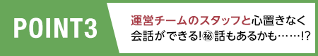 POINT3/運営チームのスタッフと心置きなく会話ができる！?話もあるかも……!?