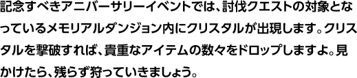 記念すべきアニバーサリーイベントでは、討伐クエストの対象となっているメモリアルダンジョン内にクリスタルが出現します。クリスタルを撃破すれば、貴重なアイテムの数々をドロップしますよ。見かけたら、残らず狩っていきましょう。