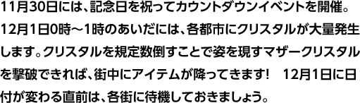 11月30日には、記念日を祝ってカウントダウンイベントを開催。12月1日0時～1時のあいだには、各都市にクリスタルが大量発生します。クリスタルを規定数倒すことで姿を現すマザークリスタルを撃破できれば、街中にアイテムが降ってきます！　12月1日に日付が変わる直前は、各街に待機しておきましょう。