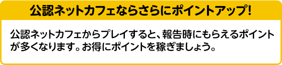 公式ネットカフェならさらにポイントアップ！　公式ネットカフェからプレイすると報告時にもらえるポイントが多くなります。お得にポイントを稼ぎましょう。