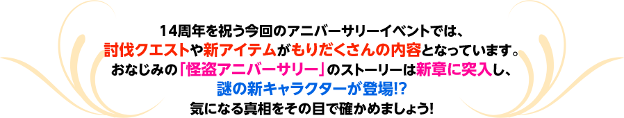 14周年を祝う今回のアニバーサリーイベントでは、討伐イベントや新アイテムがもりだくさんの内容となっています。おなじみの「怪盗アニバーサリー」のストーリーは新章に突入し、謎の新キャラクターが登場!?気になる真相をその目で確かめましょう！