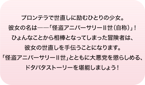 プロンテラで世直しに励むひとりの少女。彼女の名は――「怪盗アニバーサリーⅡ世（自称）」！ひょんなことから相棒となってしまった冒険者は、彼女の世直しを手伝うことになります。「怪盗アニバーサリーⅡ世」とともに大悪党を懲らしめる、ドタバタストーリーを堪能しましょう！