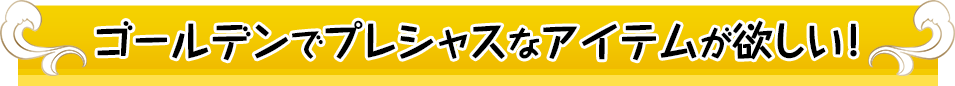 ゴールデンプレシャスなアイテムが欲しい