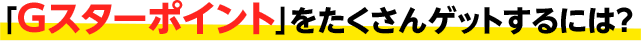 Gスターポイントをたくさんゲットするには？