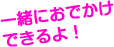 一緒におでかけできるよ！