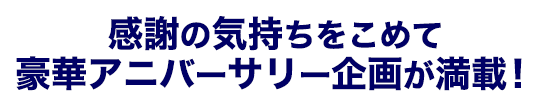 感謝の気持ちをこめて豪華アニバーサリー企画が満載！