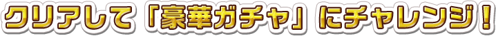 クリアして「豪華ガチャ」にチャレンジ！