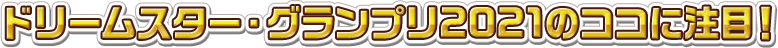 ドリームスター・グランプリ2021のココに注目！