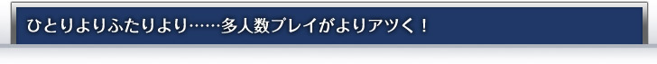 ひとりよりふたりより……多人数プレイがよりアツく！