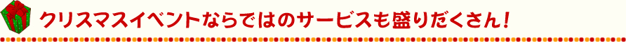 クリスマスイベントならではのサービスも盛りだくさん！