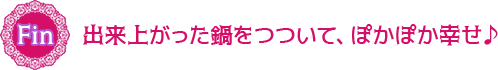 できあがった鍋をつついて、ぽかぽか幸せ♪