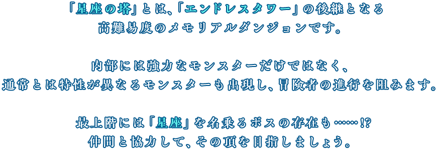 「星座の塔」とは、「エンドレスタワー」の完全進化形ともいえる高難易度のメモリアルダンジョンです。立ちはだかる強敵を撃破するには冒険者として相当のレベル、テクニックが必要。最上階には「星座」を名乗るボスの存在も……!?仲間と協力して、その頂を目指しましょう。