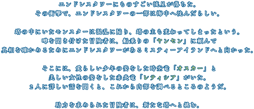 エンドレスタワーにものすごい流星が落ちた。
                        その衝撃で、エンドレスタワーの一部は海中へ沈んだらしい。
                        塔の中にいたモンスターは混乱に陥り、塔の主も変わってしまったという。
                        噂を聞き付けた冒険者は、船乗りの「ヤンセン」に頼んで
                        真相を確かめるためにエンドレスタワーがあるミスティーアイランドへと向かった。
                        そこには、愛らしい少年の姿をした時空竜「オスカー」と
                        美しい女性の姿をした赤炎竜「レティシア」がいた。
                        ２人に詳しい話を聞くと、これから内部を調べるところのようだ。
                        助力を求められた冒険者は、新たな塔へと挑む。