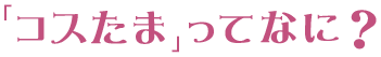 「コスたま」ってなに？