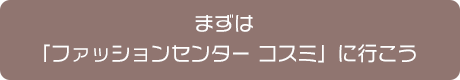 まずは「ファッションセンターコスミ」に行こう