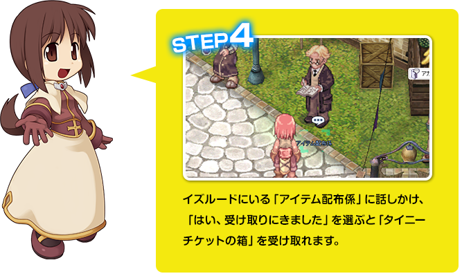 イズルードにいる「アイテム配布係」に話しかけ、「はい、受け取りにきました」を選ぶと「タイニーチケットの箱」を受け取れます。