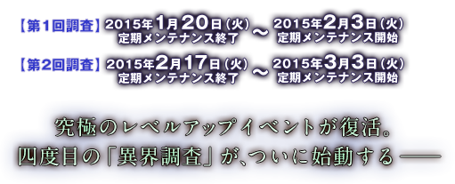 【第1回調査】2015年1月20日（火）定期メンテナンス終了～2015年2月3日（火）定期メンテナンス開始【第2回調査】2015年2月17日（火）定期メンテナンス終了～2015年3月3日（火）定期メンテナンス開始 究極のレベルアップイベントが復活。四度目の「異界調査」が、ついに始動する──