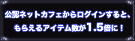 公認ネットカフェからログインすると、もらえるアイテム数が1.5倍に！