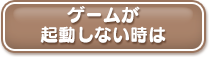 ゲームが起動しない時は