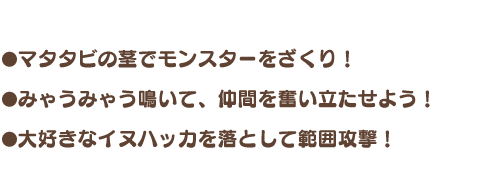 ・マタタビの茎でモンスターをざくり！ ・みゃうみゃう鳴いて、仲間を奮い立たせよう！ ・大好きなイヌハッカを落として範囲攻撃！