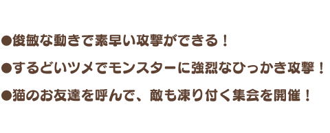 ・俊敏な動きで素早い攻撃ができる！ ・するどいツメでモンスターに強烈なひっかき攻撃！ ・猫のお友達を呼んで、敵も凍り付く集会を開催！