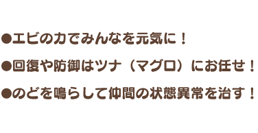 ・エビを食べてみんなを元気に！ ・回復や防御はツナ（マグロ）にお任せ！ ・のどを鳴らして仲間の状態異常を治す！