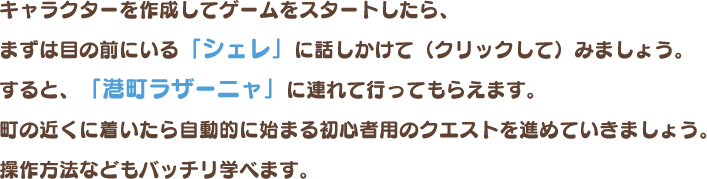 キャラクターを作成してゲームをスタートしたら、まずは目の前にいる「シェレ」に話しかけて（クリックして）みましょう。すると、「港町ラザーニャ」に連れて行ってもらえます。町の近くに着いたら自動的に始まる初心者用のクエストを進めていきましょう。操作方法などもバッチリ学べます。