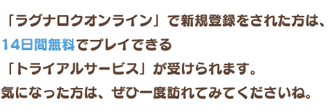 「ラグナロクオンライン」で新規登録をされた方は、14日間無料でプレイできる「トライアルサービス」が受けられます。気になった方は、ぜひ一度訪れてみてくださいね。