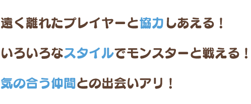 遠く離れたプレイヤーと協力しあえる！ いろいろなスタイルでモンスターと戦える！ 気の合う仲間との出会いアリ！