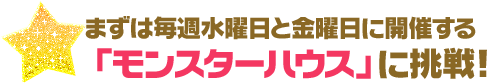まずは毎週水曜日と金曜日に開催する「モンスターハウス」に挑戦！