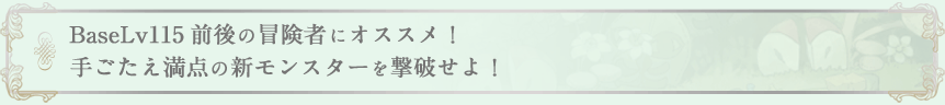 BaseLv115前後の冒険者にオススメ！手ごたえ満点の新モンスターを撃破せよ！