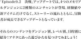 「Episode9.2 決戦」アップデートでは、4つのメモリアルダンジョンに2種類のエンチャントが登場。経験値や新アイテムだけでなく、ストーリーの流れとともに、冒険者が成長できるアップデートとなっています。それらのコンテンツをダンジョン別、レベル別、目的別に紹介！アナタにあった遊びかたを見つけてみましょう！